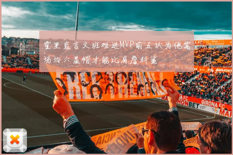 霍里直言文班难进MVP前五认为他需场均六盖帽才能比肩詹科鲨