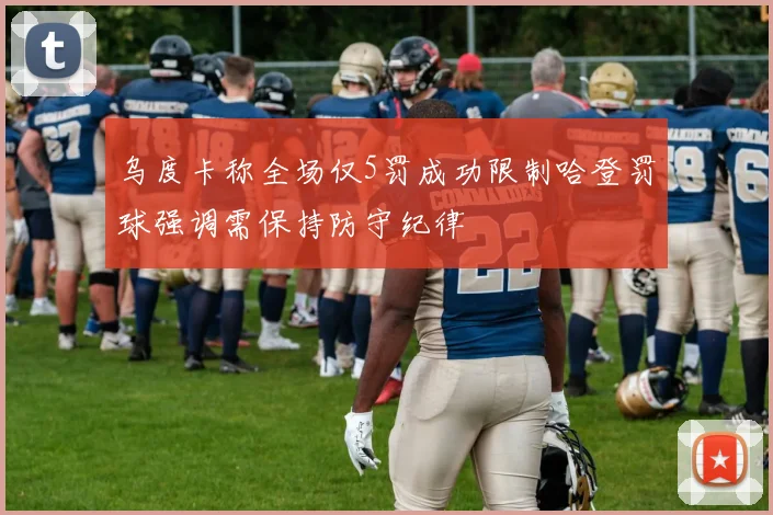 乌度卡称全场仅5罚成功限制哈登罚球强调需保持防守纪律