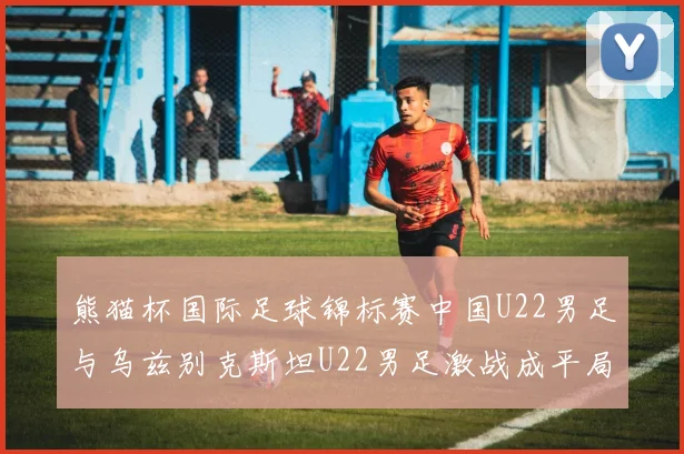 熊猫杯国际足球锦标赛中国U22男足与乌兹别克斯坦U22男足激战成平局
