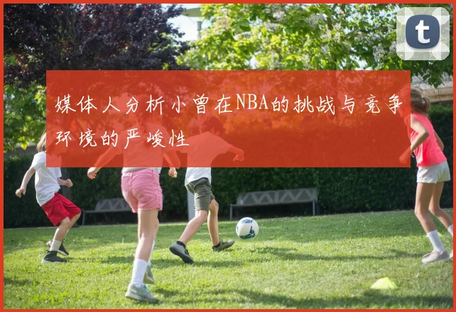 媒体人分析小曾在NBA的挑战与竞争环境的严峻性