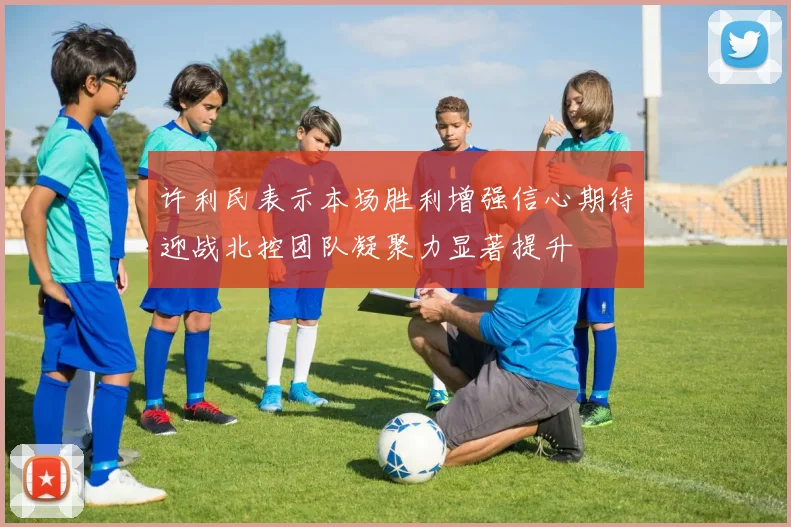 许利民表示本场胜利增强信心期待迎战北控团队凝聚力显著提升