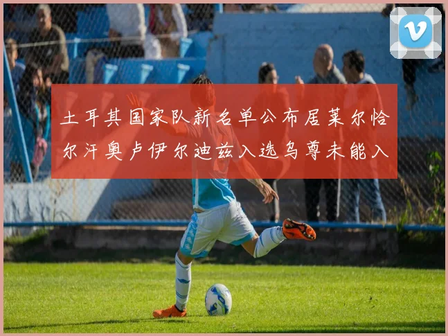 土耳其国家队新名单公布居莱尔恰尔汗奥卢伊尔迪兹入选乌尊未能入选
