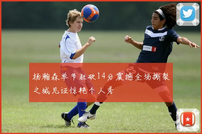 杨瀚森单节狂砍14分震撼全场撕裂之城见证惊艳个人秀
