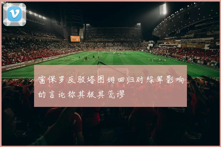 富保罗反驳塔图姆回归对绿军影响的言论称其极其荒谬
