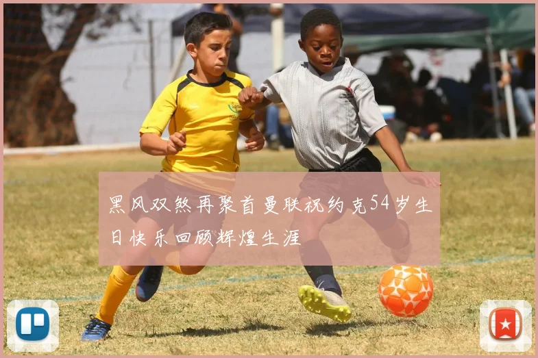 黑风双煞再聚首曼联祝约克54岁生日快乐回顾辉煌生涯