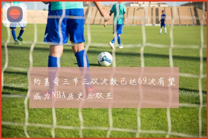 约基奇三节三双次数已达69次有望成为NBA历史三双王