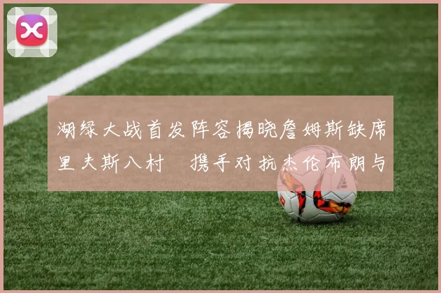 湖绿大战首发阵容揭晓詹姆斯缺席里夫斯八村塁携手对抗杰伦布朗与怀特