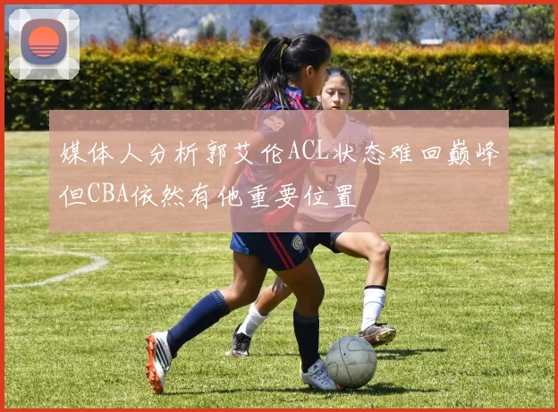 媒体人分析郭艾伦ACL状态难回巅峰但CBA依然有他重要位置