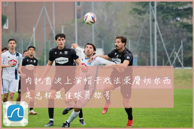 内托首次上演帽子戏法荣膺切尔西足总杯最佳球员称号