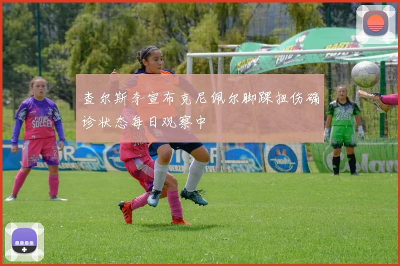 查尔斯李宣布克尼佩尔脚踝扭伤确诊状态每日观察中
