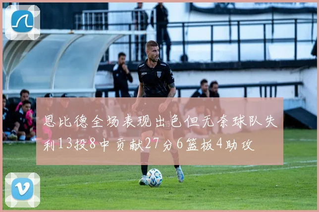 恩比德全场表现出色但无奈球队失利13投8中贡献27分6篮板4助攻