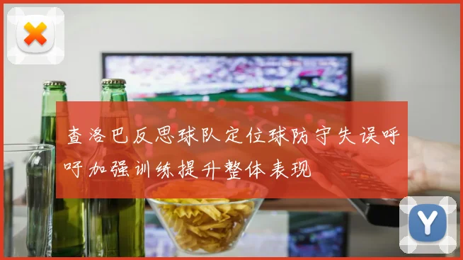 查洛巴反思球队定位球防守失误呼吁加强训练提升整体表现