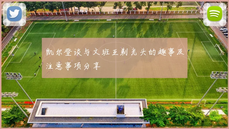 凯尔登谈与文班互剃光头的趣事及注意事项分享