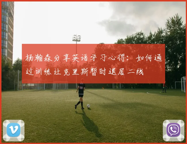 杨瀚森分享英语学习心得：如何通过训练让克里斯暂时退居二线