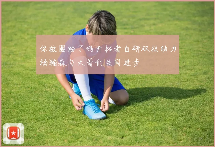 你被圈粉了吗开拓者自研双核助力杨瀚森与大哥们共同进步