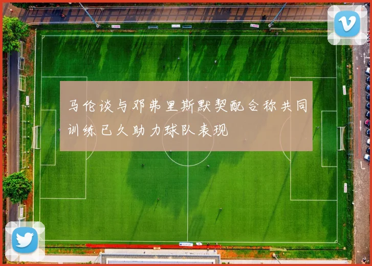 马伦谈与邓弗里斯默契配合称共同训练已久助力球队表现