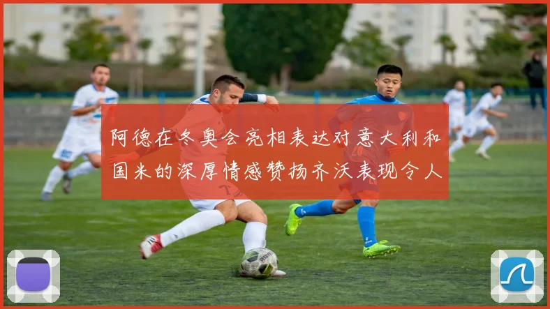 阿德在冬奥会亮相表达对意大利和国米的深厚情感赞扬齐沃表现令人惊喜