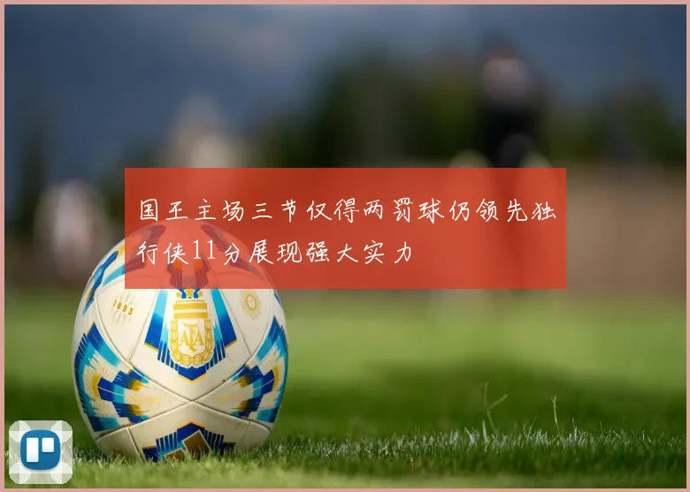 国王主场三节仅得两罚球仍领先独行侠11分展现强大实力
