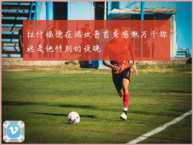 拉什福德在诺坎普首秀感慨万千称这是他特别的夜晚