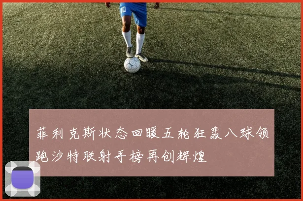 菲利克斯状态回暖五轮狂轰八球领跑沙特联射手榜再创辉煌