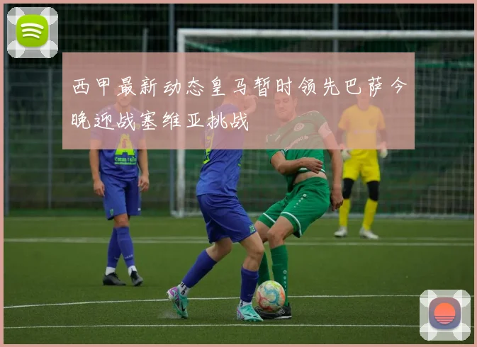 西甲最新动态皇马暂时领先巴萨今晚迎战塞维亚挑战